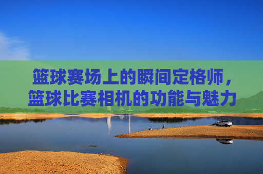 篮球赛场上的瞬间定格师,篮球比赛相机的功能与魅力,篮球赛场上的瞬间定格师,篮球比赛相机的功能与魅力