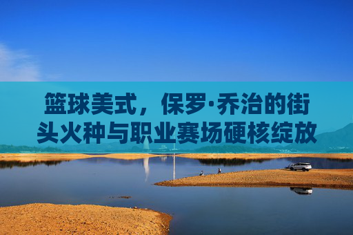 篮球美式,保罗·乔治的街头火种与职业赛场硬核绽放,篮球美式,保罗·乔治的街头火种与职业赛场硬核绽放