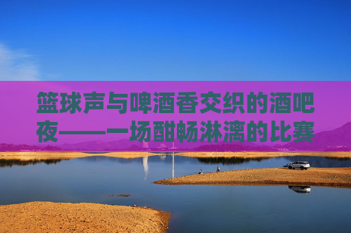 篮球声与啤酒香交织的酒吧夜——一场酣畅淋漓的比赛记忆,篮球声与啤酒香交织的酒吧夜,一场酣畅淋漓的比赛记忆