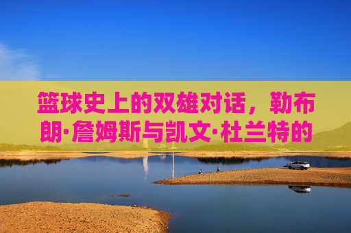 篮球史上的双雄对话,勒布朗·詹姆斯与凯文·杜兰特的王朝更迭与时代印记,篮球史上的双雄对话,勒布朗·詹姆斯与凯文·杜兰特的王朝更迭与时代印记