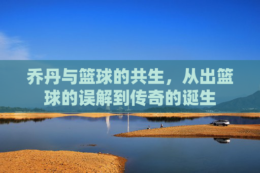 乔丹与篮球的共生,从出篮球的误解到传奇的诞生