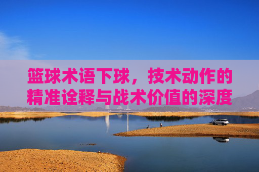 篮球术语下球,技术动作的精准诠释与战术价值的深度解析