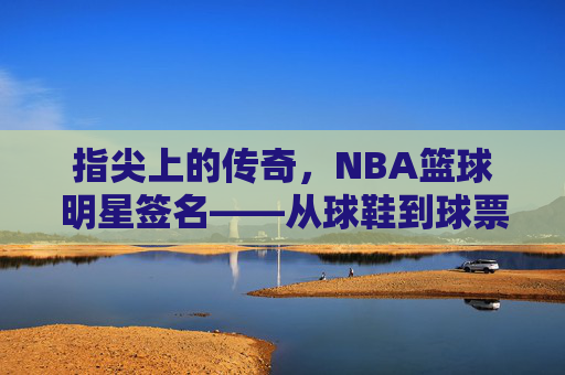 指尖上的传奇,NBA篮球明星签名——从球鞋到球票,每一笔都刻着篮球的热爱与故事,指尖上的传奇,NBA篮球明星签名——从球鞋到球票,每一笔都刻着篮球的热爱与故事