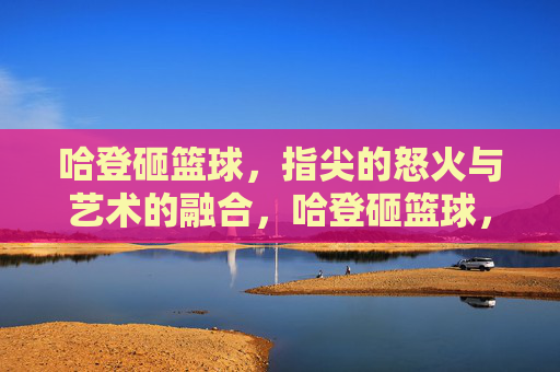 哈登砸篮球,指尖的怒火与艺术的融合,哈登砸篮球,指尖的怒火与艺术的融合