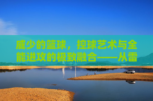 威少的篮球，控球艺术与全能进攻的极致融合——从雷霆控卫到联盟大魔头的传奇进化