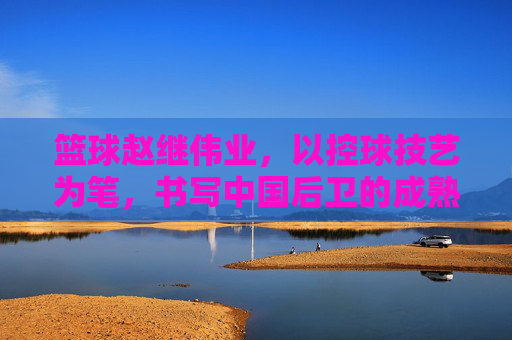 篮球赵继伟业,以控球技艺为笔,书写中国后卫的成熟与坚守