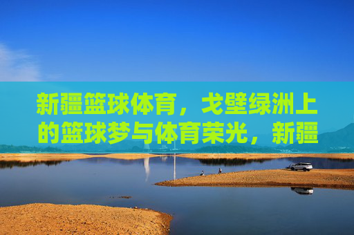 新疆篮球体育,戈壁绿洲上的篮球梦与体育荣光,新疆篮球体育,戈壁绿洲上的篮球梦与体育荣光