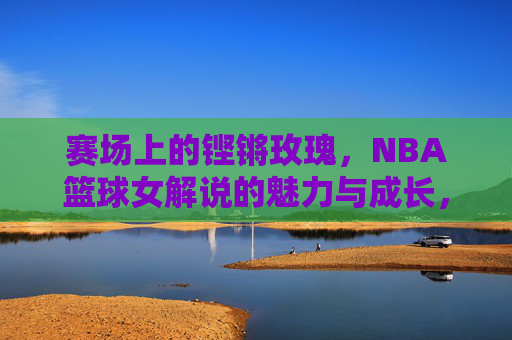 赛场上的铿锵玫瑰,NBA篮球女解说的魅力与成长,赛场上的铿锵玫瑰,NBA篮球女解说的魅力与成长