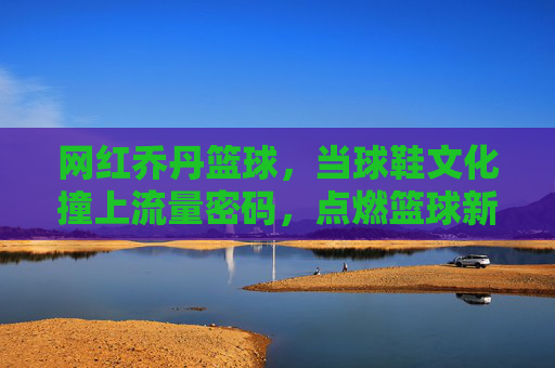 网红乔丹篮球,当球鞋文化撞上流量密码,点燃篮球新潮流