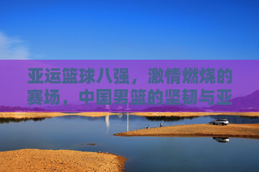 亚运篮球八强,激情燃烧的赛场,中国男篮的坚韧与亚洲篮球的多元风采