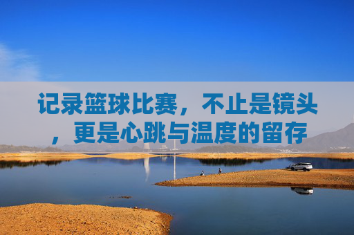 记录篮球比赛,不止是镜头,更是心跳与温度的留存