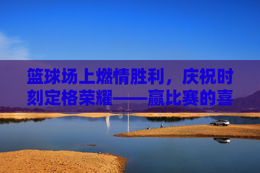 篮球场上燃情胜利,庆祝时刻定格荣耀——赢比赛的喜悦与激情,篮球场上燃情胜利,庆祝时刻定格荣耀——赢比赛的喜悦与激情