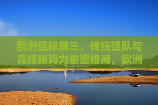 欧洲篮球前三,传统强队与竞技新势力重塑格局,欧洲篮球前三,传统强队与竞技新势力重塑格局