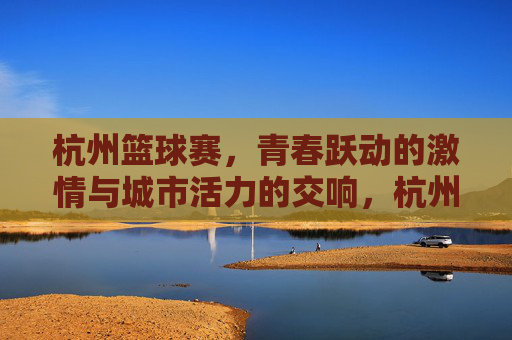 杭州篮球赛,青春跃动的激情与城市活力的交响,杭州篮球赛,青春跃动的激情与城市活力的交响