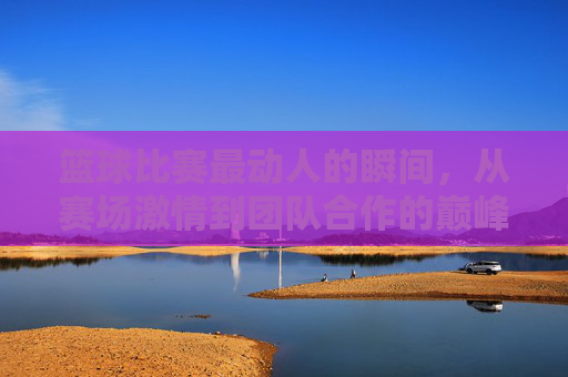 篮球比赛最动人的瞬间,从赛场激情到团队合作的巅峰,篮球比赛最动人的瞬间,从赛场激情到团队合作的巅峰