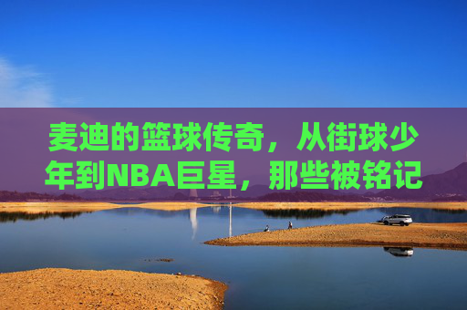 麦迪的篮球传奇,从街球少年到NBA巨星,那些被铭记的瞬间与故事,麦迪的篮球传奇,从街球少年到NBA巨星,那些被铭记的瞬间与故事