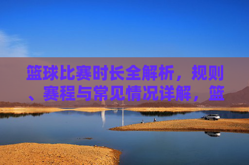 篮球比赛时长全解析,规则、赛程与常见情况详解,篮球比赛时长全解析,规则、赛程与常见情况详解