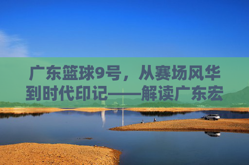 广东篮球9号,从赛场风华到时代印记——解读广东宏远队9号背后的精神图腾,广东篮球9号,从赛场风华到时代印记——解读广东宏远队9号背后的精神图腾