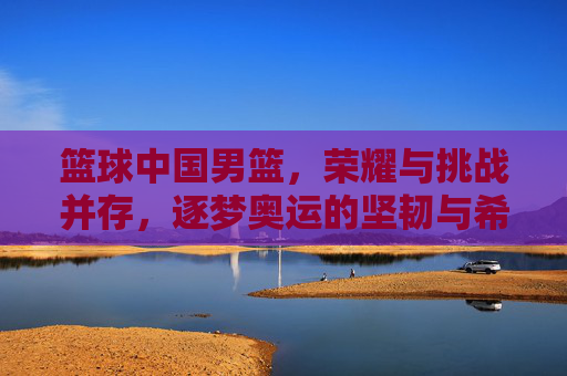 篮球中国男篮,荣耀与挑战并存,逐梦奥运的坚韧与希望,中国男篮,荣耀与挑战并存 逐梦奥运的坚韧与希望