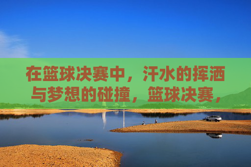 在篮球决赛中,汗水的挥洒与梦想的碰撞,篮球决赛,汗水与梦想的激烈碰撞