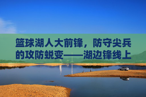 篮球湖人大前锋,防守尖兵的攻防蜕变——湖边锋线上的传奇与传承,篮球湖人大前锋,防守尖兵的攻防蜕变——湖边锋线上的传奇与传承