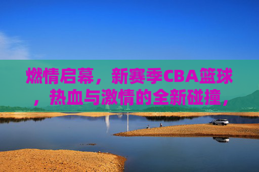 燃情启幕,新赛季CBA篮球,热血与激情的全新碰撞,燃情启幕,新赛季CBA篮球,热血与激情的全新碰撞