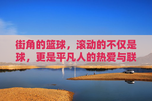街角的篮球,滚动的不仅是球,更是平凡人的热爱与联结,街角的篮球,滚动的不仅是球,更是平凡人的热爱与联结
