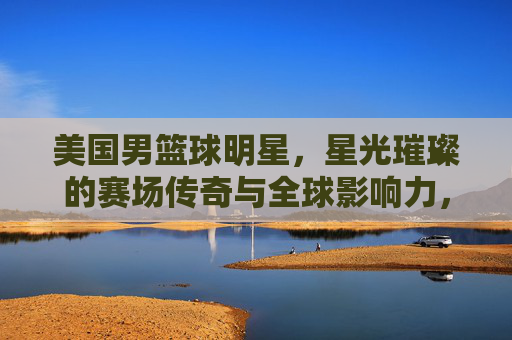 美国男篮球明星,星光璀璨的赛场传奇与全球影响力,美国男篮球明星,星光璀璨的赛场传奇与全球影响力