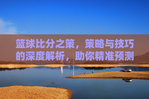 篮球比分之策，策略与技巧的深度解析，助你精准预测与决策，篮球比分之策，策略与技巧的深度解析，助你精准预测与决策