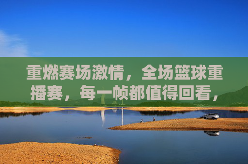 重燃赛场激情,全场篮球重播赛,每一帧都值得回看,重燃赛场激情,全场篮球重播赛,每一帧都值得回看