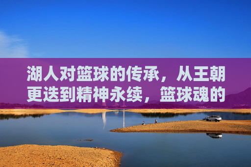 湖人对篮球的传承,从王朝更迭到精神永续,篮球魂的永恒回响,湖人对篮球的传承,从王朝更迭到精神永续,篮球魂的永恒回响