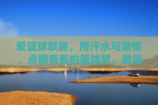 爱篮球联赛，用汗水与激情，点燃青春的篮球梦，爱篮球联赛，用汗水与激情点燃青春的篮球梦