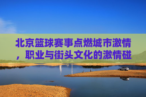 北京篮球赛事点燃城市激情，职业与街头文化的激情碰撞，北京篮球赛事点燃城市激情，职业与街头文化的激情碰撞
