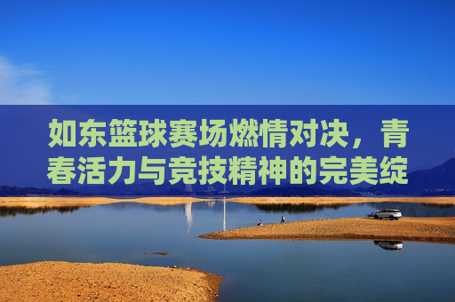 如东篮球赛场燃情对决,青春活力与竞技精神的完美绽放,篮球赛场激情对决,青春活力与竞技精神的闪耀绽放