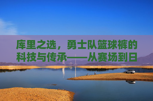 库里之选,勇士队篮球裤的科技与传承——从赛场到日常的篮球基因传承,库里之选,勇士队篮球裤的科技与传承——从赛场到日常的篮球基因传承