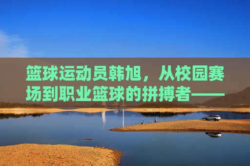 篮球运动员韩旭,从校园赛场到职业篮球的拼搏者——个人简历与运动生涯概述,篮球运动员韩旭,从校园赛场到职业篮球的拼搏者——个人简历与运动生涯概述