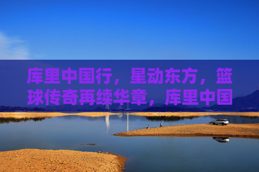 库里中国行,星动东方,篮球传奇再续华章,库里中国行,星动东方,篮球传奇再续华章