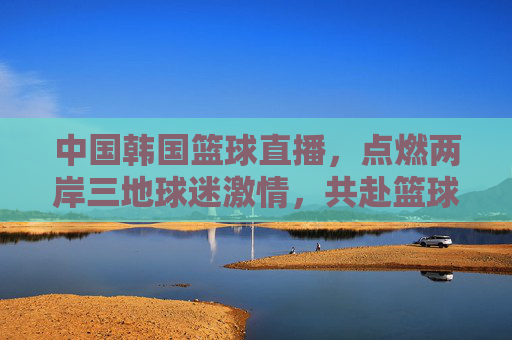 中国韩国篮球直播,点燃两岸三地球迷激情,共赴篮球盛宴,中国韩国篮球直播点燃两岸三地球迷激情共赴篮球盛宴