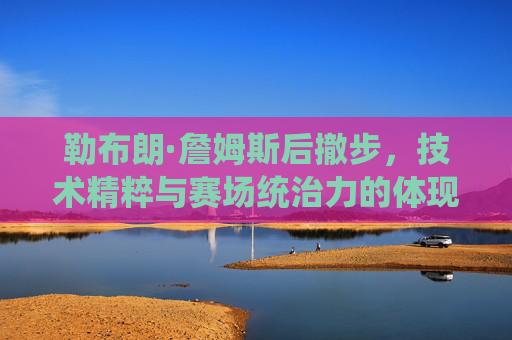 勒布朗·詹姆斯后撤步,技术精粹与赛场统治力的体现,勒布朗·詹姆斯后撤步,技术精粹与赛场统治力的体现