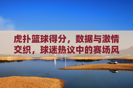 虎扑篮球得分,数据与激情交织,球迷热议中的赛场风云,虎扑篮球得分,数据与激情交织,球迷热议中的赛场风云