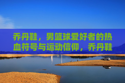 乔丹鞋，男篮球爱好者的热血符号与运动信仰，乔丹鞋，男篮球爱好者的热血符号与运动信仰