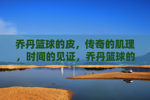 乔丹篮球的皮,传奇的肌理,时间的见证,乔丹篮球的皮,传奇的肌理,时间的见证