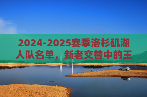 2024-2025赛季洛杉矶湖人队名单,新老交替中的王朝重建之路,2024-2025赛季洛杉矶湖人队名单,新老交替中的王朝重建之路