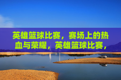 英雄篮球比赛，赛场上的热血与荣耀，英雄篮球比赛，赛场上的热血与荣耀