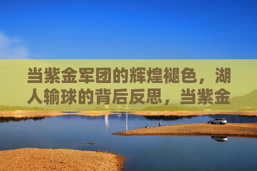 当紫金军团的辉煌褪色,湖人输球的背后反思,当紫金军团的辉煌褪色,湖人输球的背后反思