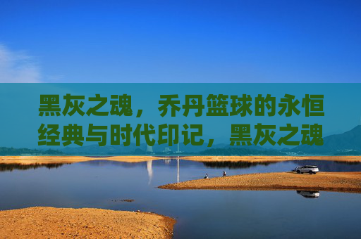 黑灰之魂,乔丹篮球的永恒经典与时代印记,黑灰之魂,乔丹篮球的永恒经典与时代印记