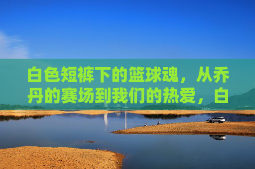 白色短裤下的篮球魂,从乔丹的赛场到我们的热爱,白色短裤下的篮球魂,从乔丹的赛场到我们的热爱