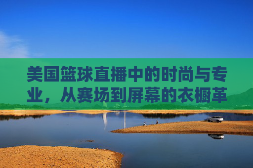 美国篮球直播中的时尚与专业,从赛场到屏幕的衣橱革命,美国篮球直播中的时尚与专业,从赛场到屏幕的衣橱革命
