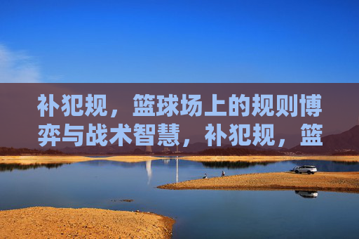 补犯规,篮球场上的规则博弈与战术智慧,补犯规,篮球场上的规则博弈与战术智慧