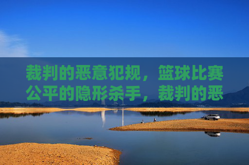 裁判的恶意犯规,篮球比赛公平的隐形杀手,裁判的恶意犯规,篮球比赛公平的隐形杀手